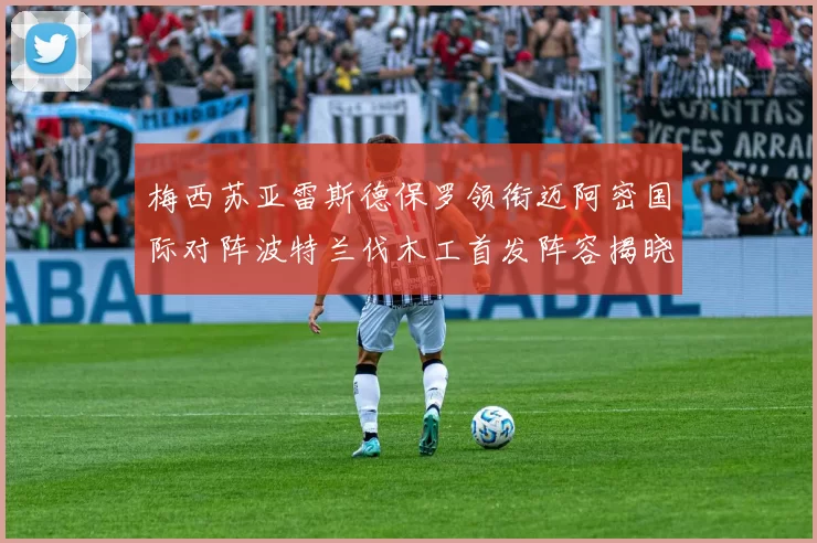 梅西苏亚雷斯德保罗领衔迈阿密国际对阵波特兰伐木工首发阵容揭晓