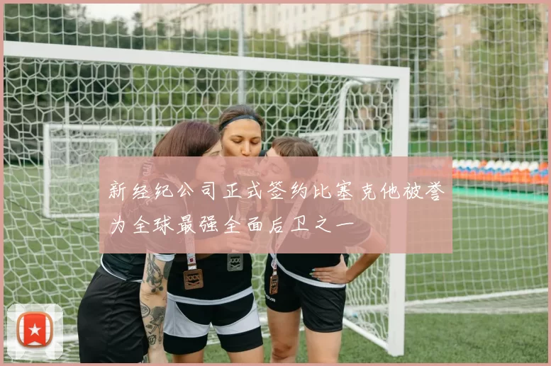 新经纪公司正式签约比塞克他被誉为全球最强全面后卫之一