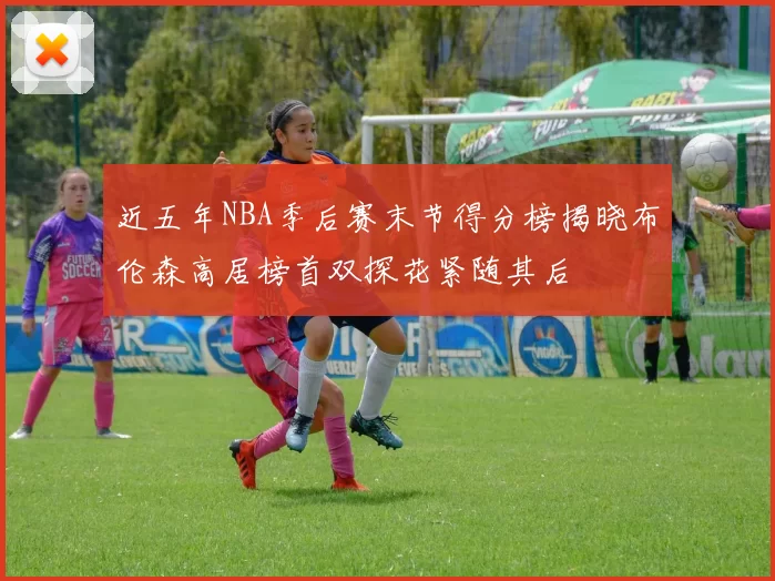 近五年NBA季后赛末节得分榜揭晓布伦森高居榜首双探花紧随其后