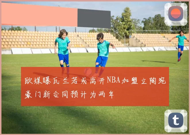 欧媒曝瓦兰若或离开NBA加盟立陶宛豪门新合同预计为两年