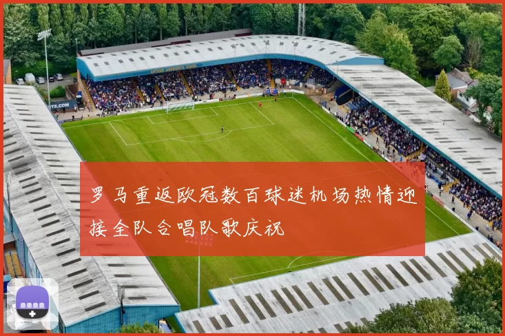 罗马重返欧冠数百球迷机场热情迎接全队合唱队歌庆祝