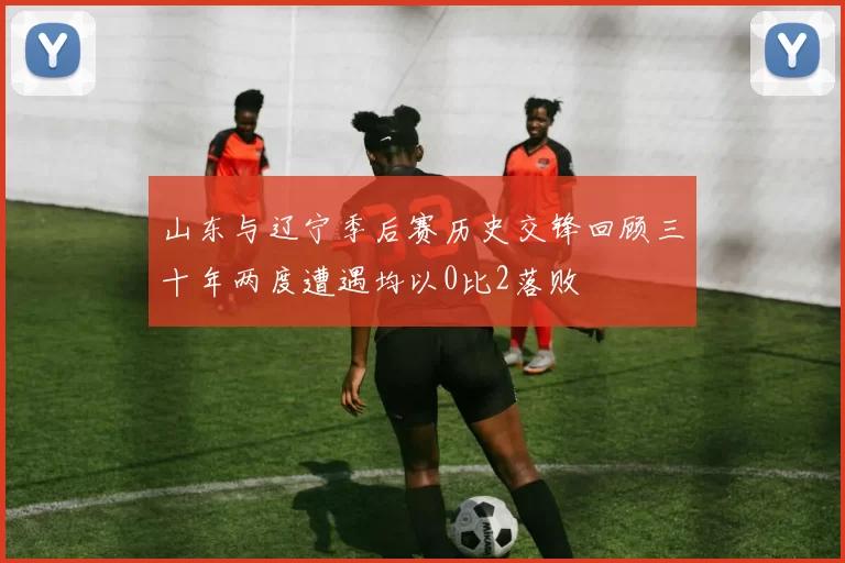 山东与辽宁季后赛历史交锋回顾三十年两度遭遇均以0比2落败