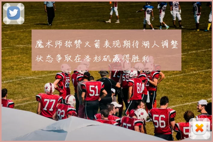 魔术师称赞火箭表现期待湖人调整状态争取在洛杉矶赢得胜利