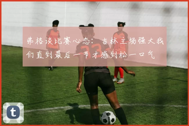 弗格谈比赛心态：吉林主场强大我们直到最后一节才感到松一口气
