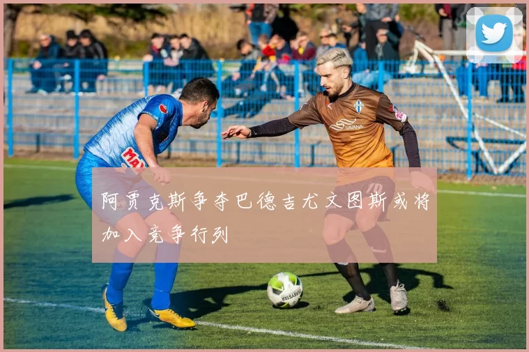 阿贾克斯争夺巴德吉尤文图斯或将加入竞争行列