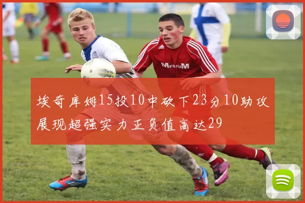 埃奇库姆15投10中砍下23分10助攻展现超强实力正负值高达29