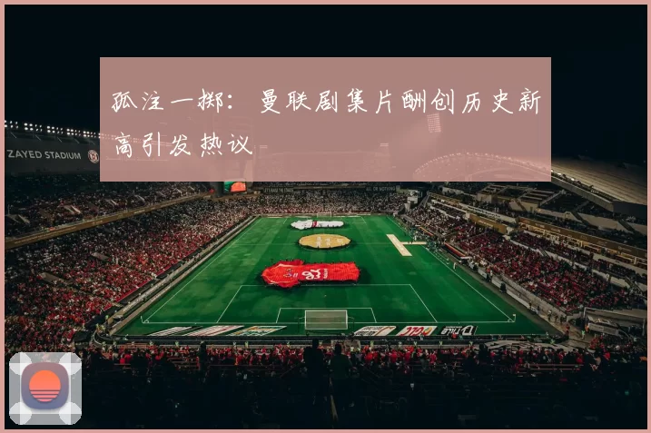 孤注一掷：曼联剧集片酬创历史新高引发热议
