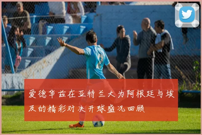 爱德华兹在亚特兰大为阿根廷与埃及的精彩对决开球盛况回顾