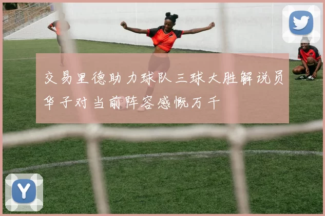 交易里德助力球队三球大胜解说员华子对当前阵容感慨万千