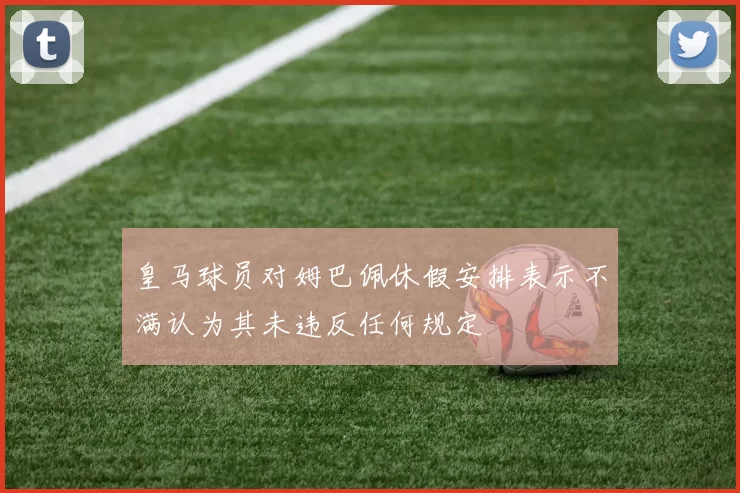 皇马球员对姆巴佩休假安排表示不满认为其未违反任何规定