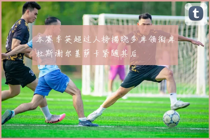 本赛季英超过人榜揭晓多库领衔库杜斯谢尔基萨卡紧随其后