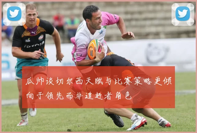瓜帅谈切尔西天赋与比赛策略更倾向于领先而非追赶者角色