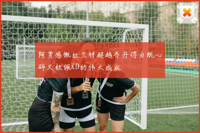 阿贾感慨杜兰特超越乔丹得分既心碎又钦佩KD的伟大成就