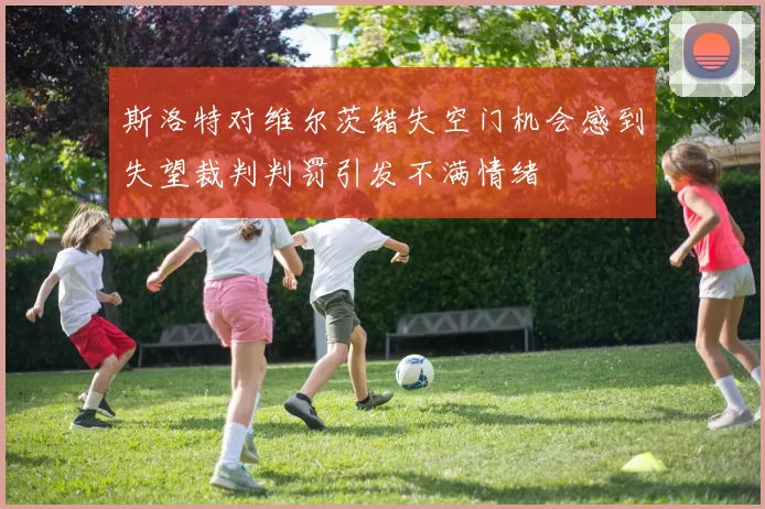 斯洛特对维尔茨错失空门机会感到失望裁判判罚引发不满情绪