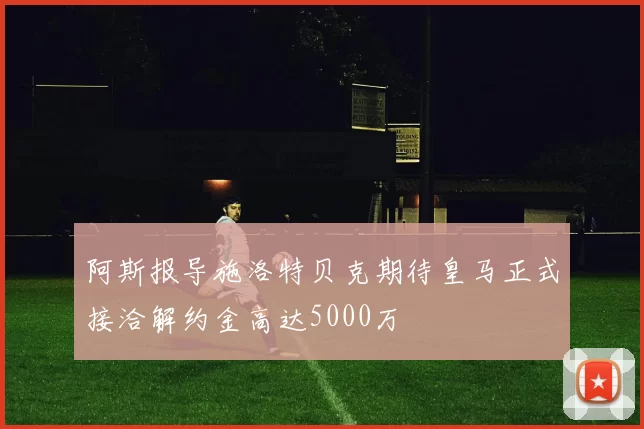 阿斯报导施洛特贝克期待皇马正式接洽解约金高达5000万