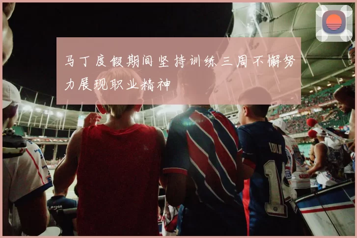 马丁度假期间坚持训练三周不懈努力展现职业精神