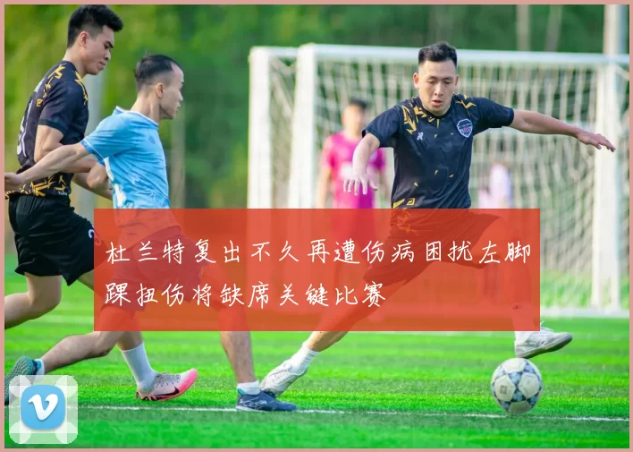 杜兰特复出不久再遭伤病困扰左脚踝扭伤将缺席关键比赛
