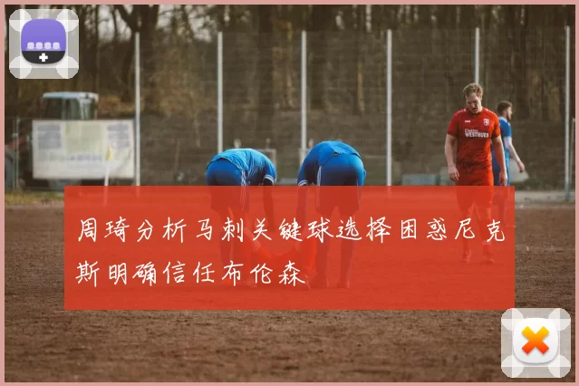 周琦分析马刺关键球选择困惑尼克斯明确信任布伦森