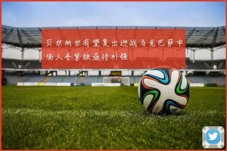 贝尔纳尔有望复出迎战马竞巴萨中场人手紧缺亟待补强