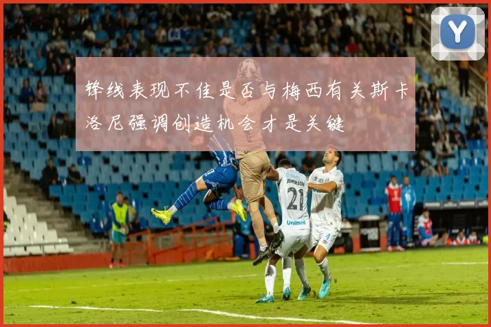 锋线表现不佳是否与梅西有关斯卡洛尼强调创造机会才是关键