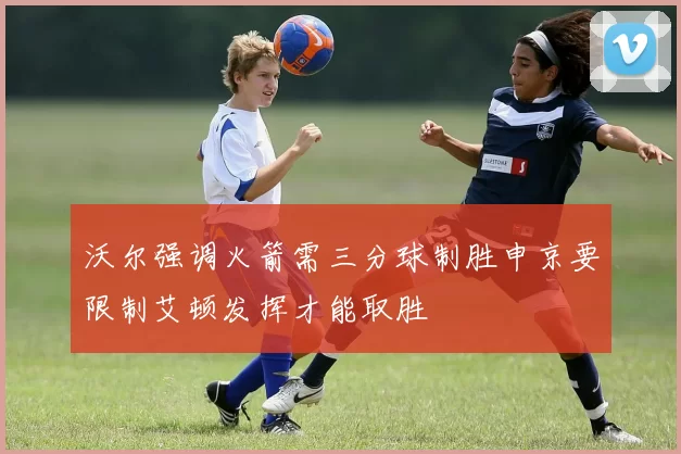 沃尔强调火箭需三分球制胜申京要限制艾顿发挥才能取胜