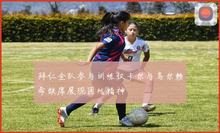 拜仁全队参与训练仅卡尔与乌尔赖希缺席展现团结精神