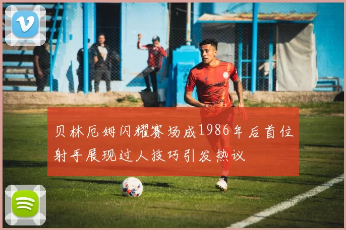 贝林厄姆闪耀赛场成1986年后首位射手展现过人技巧引发热议